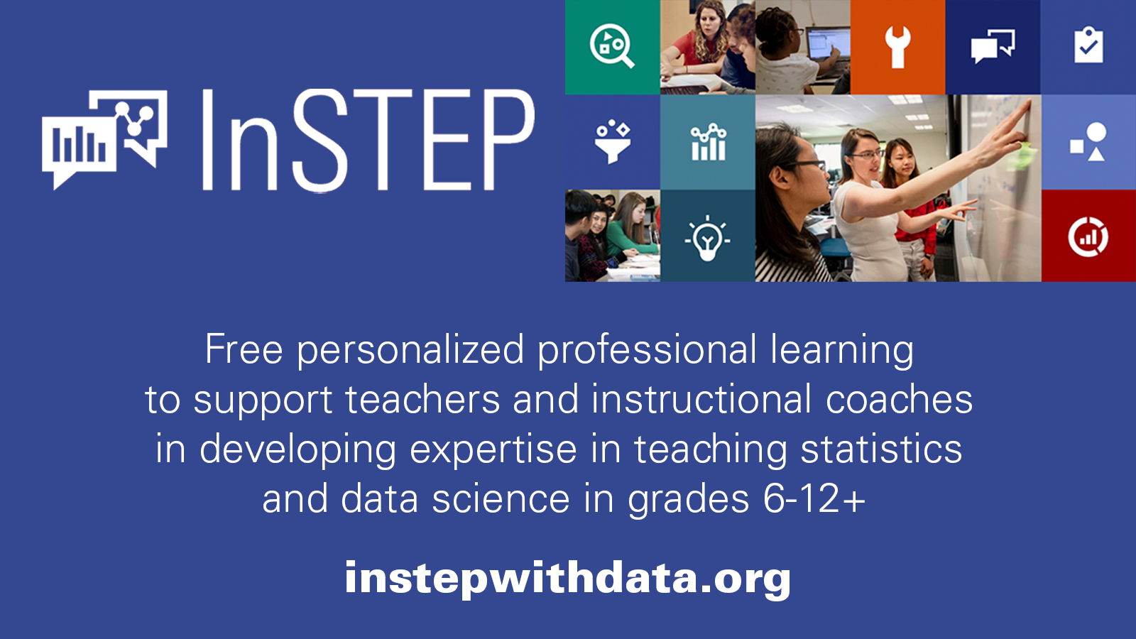 Indigo graphic with a collage of images of people working in a classroom interspersed with icons including a lightbulb, magnifying glass and a wrench. Includes the text "Free personalized professional learning to support teachers and instructional coaches in developing expertise in teaching statistics and data science in grades 6-12. instepwithdata.org