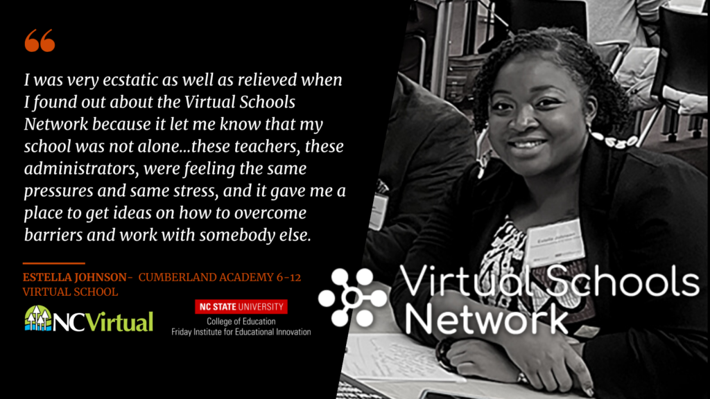 A testimonial from Estella Johnson from Cumberland Academy 6-12 Virtual School: "I was very ecstatic as well as relieved when I found out about the Virtual Schools Network because it let me know that my school was not alone...these teachers, these administrators, were feeling the same pressures and same stress, and it gave me a place to get ideas on how to overcome barriers and work with somebody else."